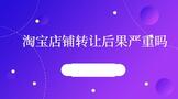 淘宝店铺转让后果严重吗?需要注意哪些问题?
